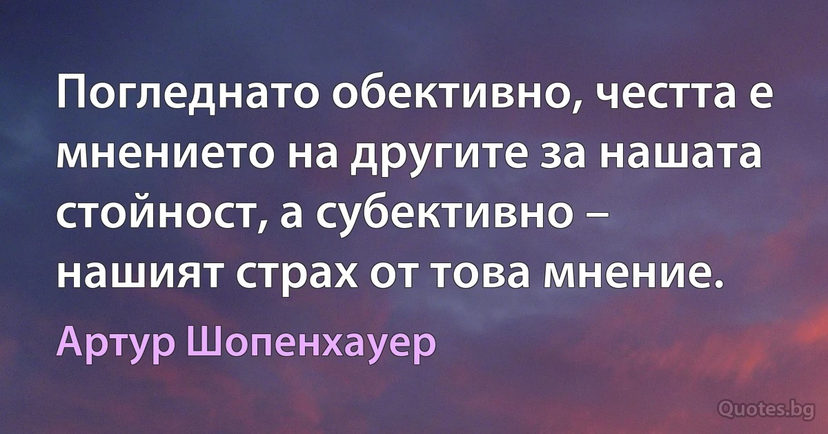 Погледнато обективно, честта е мнението на другите за нашата стойност, а субективно – нашият страх от това мнение. (Артур Шопенхауер)