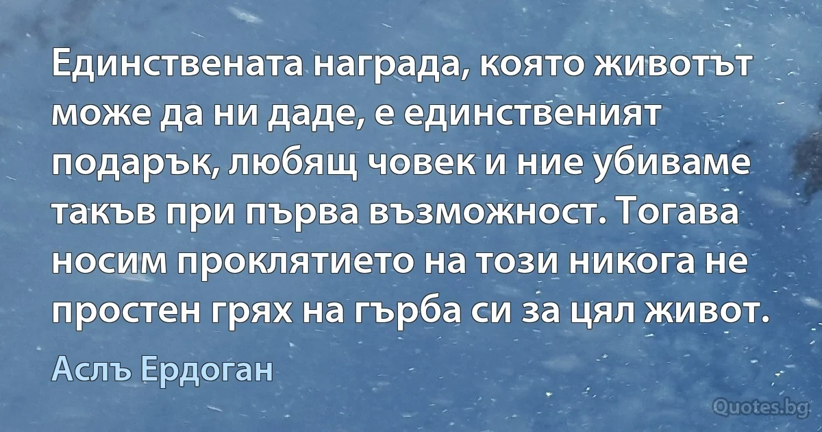 Единствената награда, която животът може да ни даде, е единственият подарък, любящ човек и ние убиваме такъв при първа възможност. Тогава носим проклятието на този никога не простен грях на гърба си за цял живот. (Аслъ Ердоган)