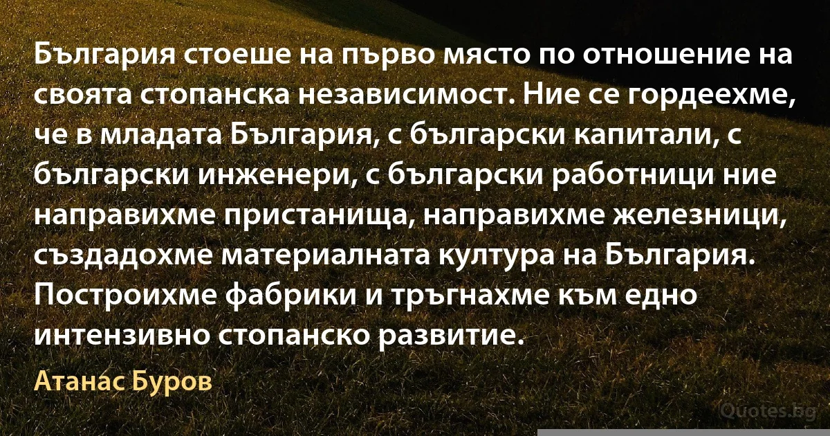 България стоеше на първо място по отношение на своята стопанска независимост. Ние се гордеехме, че в младата България, с български капитали, с български инженери, с български работници ние направихме пристанища, направихме железници, създадохме материалната култура на България. Построихме фабрики и тръгнахме към едно интензивно стопанско развитие. (Атанас Буров)