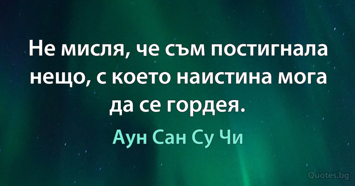 Не мисля, че съм постигнала нещо, с което наистина мога да се гордея. (Аун Сан Су Чи)