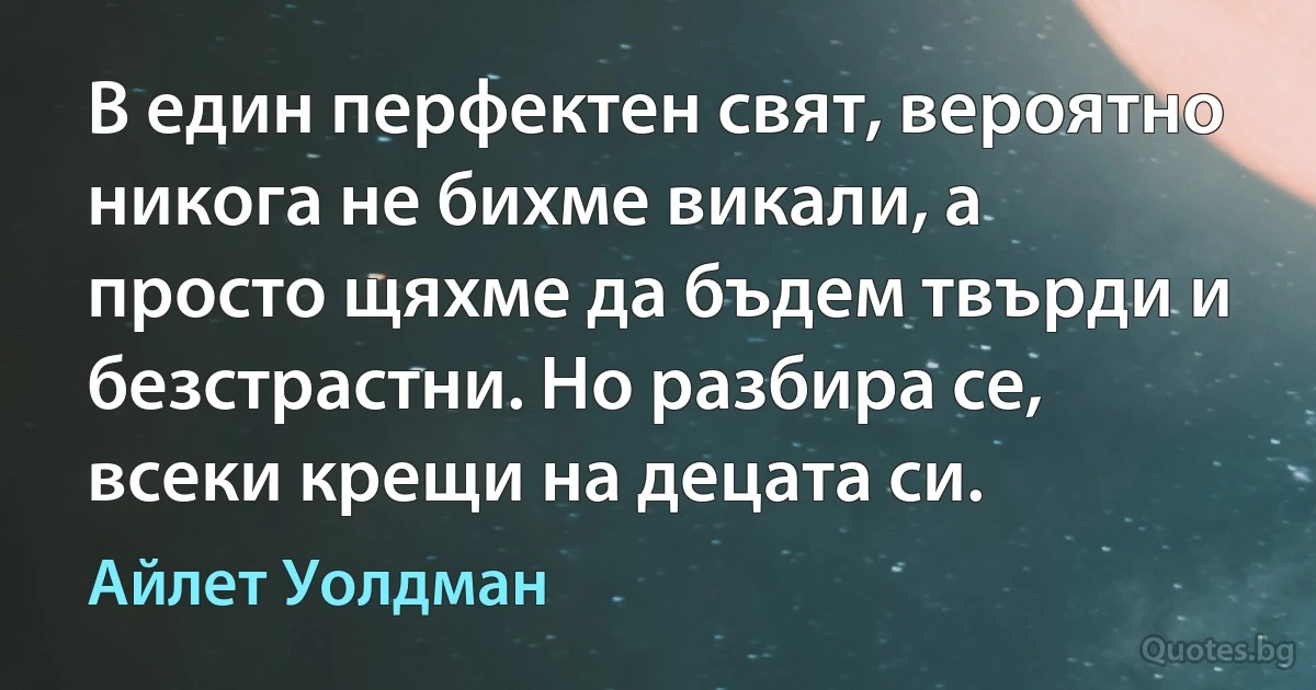 В един перфектен свят, вероятно никога не бихме викали, а просто щяхме да бъдем твърди и безстрастни. Но разбира се, всеки крещи на децата си. (Айлет Уолдман)