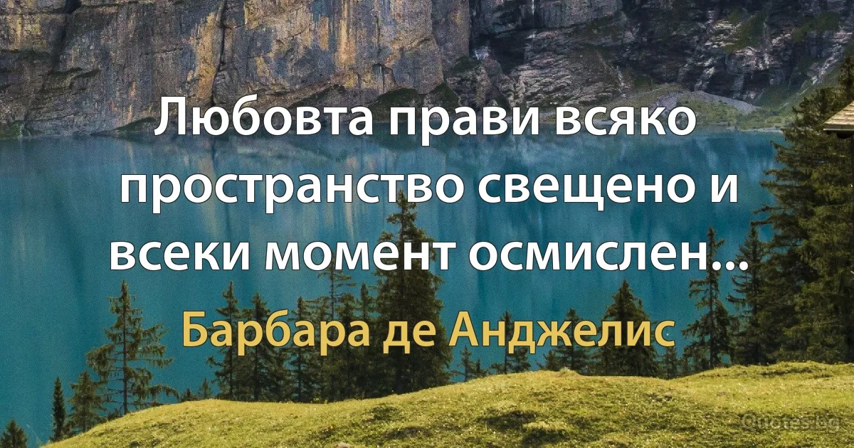 Любовта прави всяко пространство свещено и всеки момент осмислен... (Барбара де Анджелис)