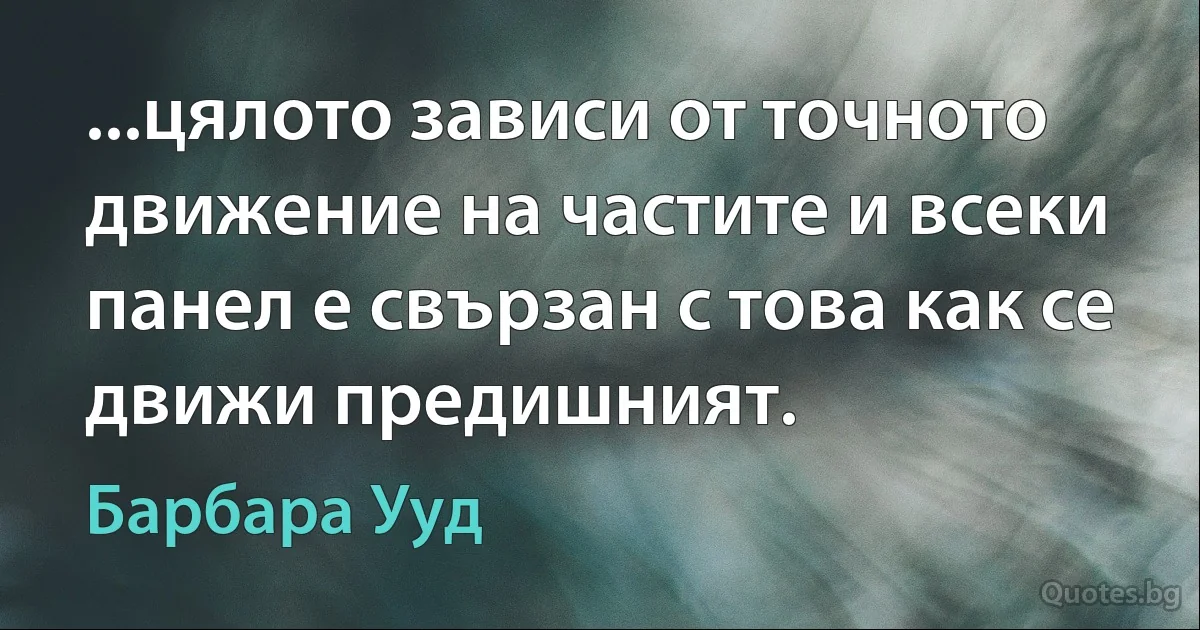 ...цялото зависи от точното движение на частите и всеки панел е свързан с това как се движи предишният. (Барбара Ууд)