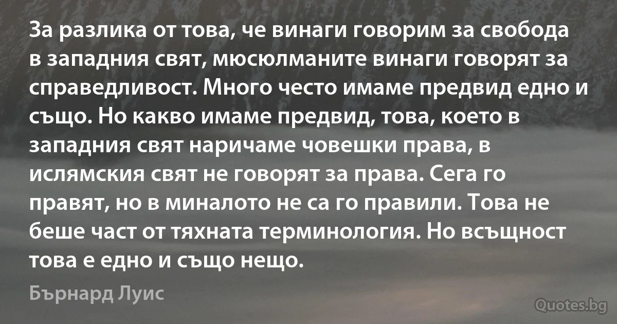 За разлика от това, че винаги говорим за свобода в западния свят, мюсюлманите винаги говорят за справедливост. Много често имаме предвид едно и също. Но какво имаме предвид, това, което в западния свят наричаме човешки права, в ислямския свят не говорят за права. Сега го правят, но в миналото не са го правили. Това не беше част от тяхната терминология. Но всъщност това е едно и също нещо. (Бърнард Луис)