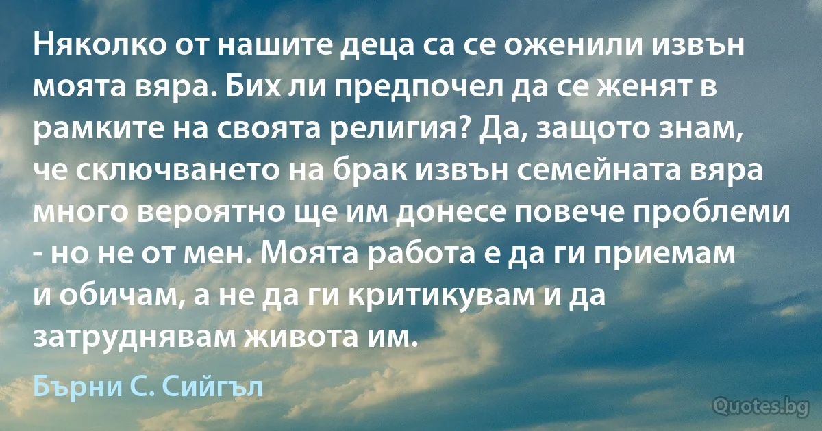 Няколко от нашите деца са се оженили извън моята вяра. Бих ли предпочел да се женят в рамките на своята религия? Да, защото знам, че сключването на брак извън семейната вяра много вероятно ще им донесе повече проблеми - но не от мен. Моята работа е да ги приемам и обичам, а не да ги критикувам и да затруднявам живота им. (Бърни С. Сийгъл)