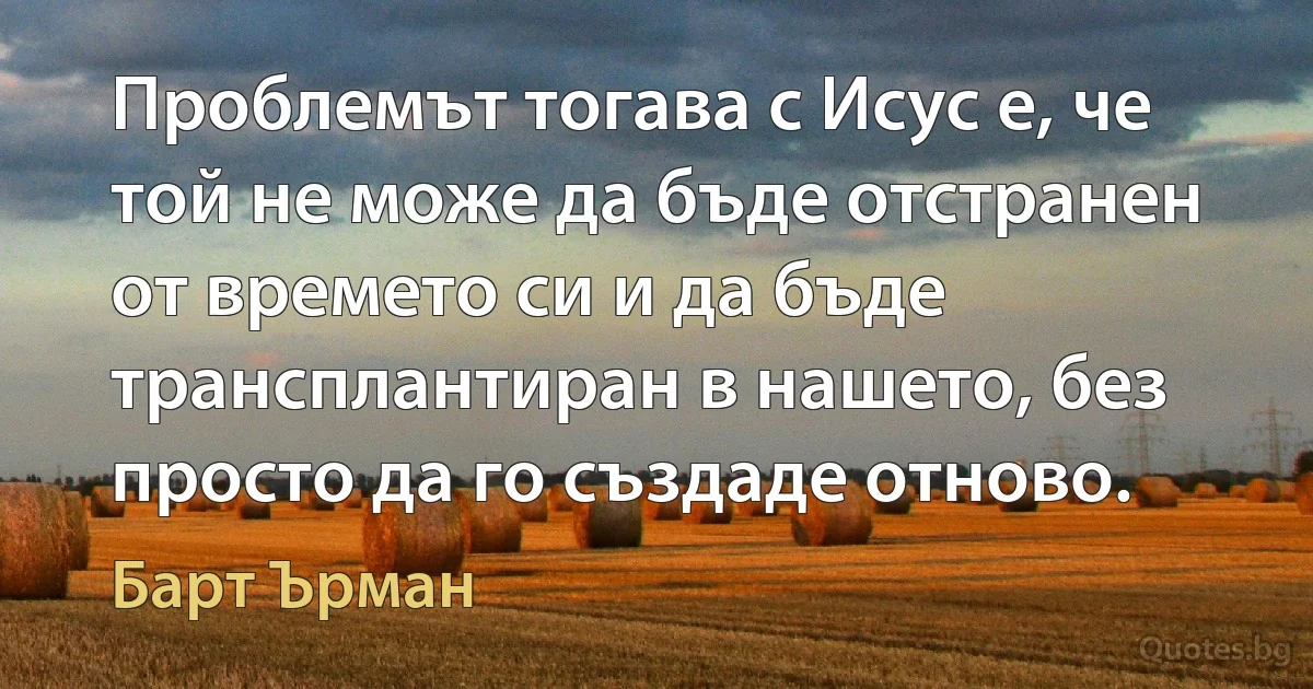 Проблемът тогава с Исус е, че той не може да бъде отстранен от времето си и да бъде трансплантиран в нашето, без просто да го създаде отново. (Барт Ърман)