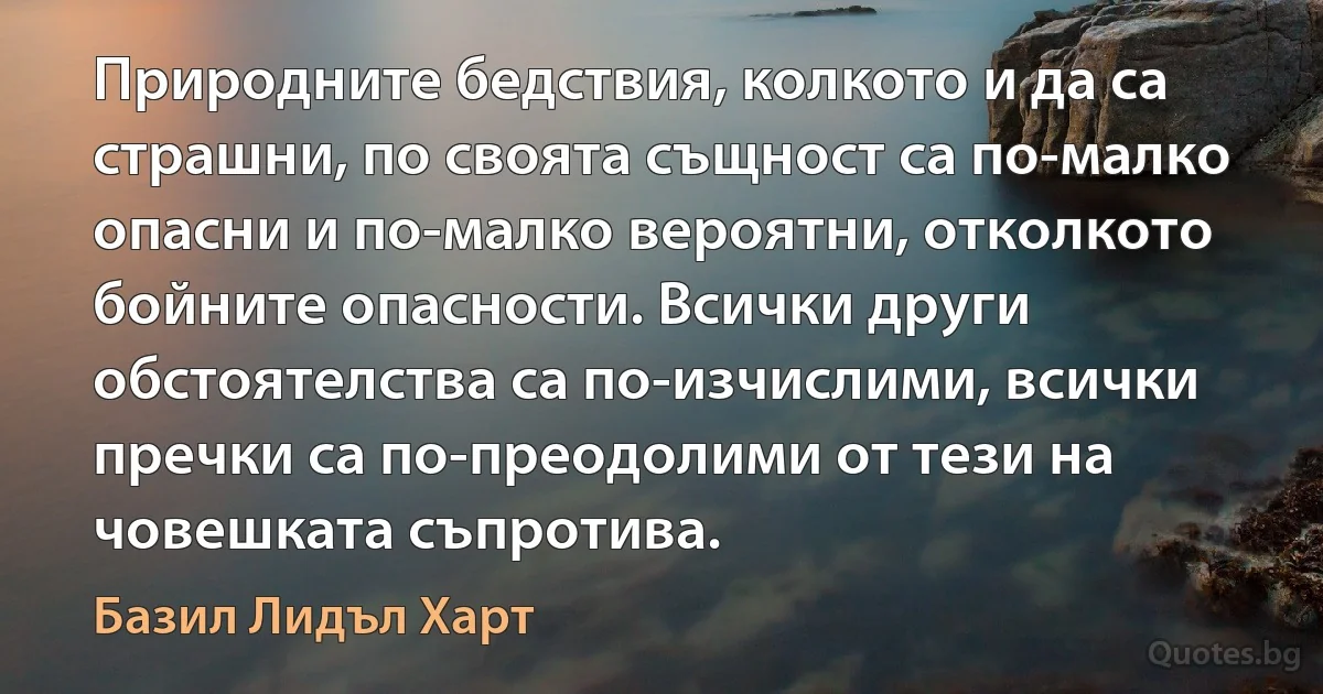 Природните бедствия, колкото и да са страшни, по своята същност са по-малко опасни и по-малко вероятни, отколкото бойните опасности. Всички други обстоятелства са по-изчислими, всички пречки са по-преодолими от тези на човешката съпротива. (Базил Лидъл Харт)