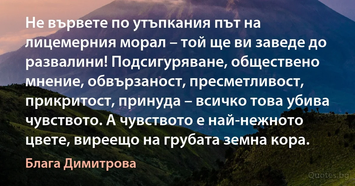 Не вървете по утъпкания път на лицемерния морал – той ще ви заведе до развалини! Подсигуряване, обществено мнение, обвързаност, пресметливост, прикритост, принуда – всичко това убива чувството. А чувството е най-нежното цвете, виреещо на грубата земна кора. (Блага Димитрова)