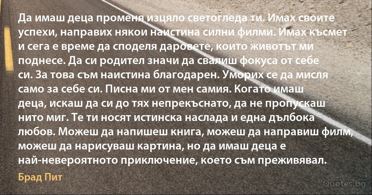 Да имаш деца променя изцяло светогледа ти. Имах своите успехи, направих някои наистина силни филми. Имах късмет и сега е време да споделя даровете, които животът ми поднесе. Да си родител значи да свалиш фокуса от себе си. За това съм наистина благодарен. Уморих се да мисля само за себе си. Писна ми от мен самия. Когато имаш деца, искаш да си до тях непрекъснато, да не пропускаш нито миг. Те ти носят истинска наслада и една дълбока любов. Можеш да напишеш книга, можеш да направиш филм, можеш да нарисуваш картина, но да имаш деца е най-невероятното приключение, което съм преживявал. (Брад Пит)