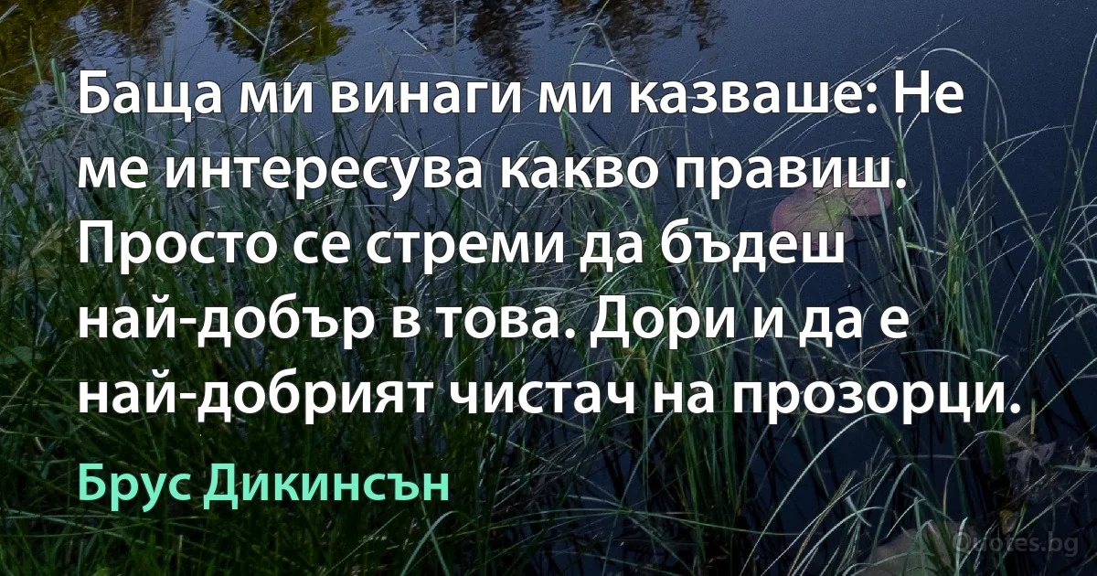 Баща ми винаги ми казваше: Не ме интересува какво правиш. Просто се стреми да бъдеш най-добър в това. Дори и да е най-добрият чистач на прозорци. (Брус Дикинсън)