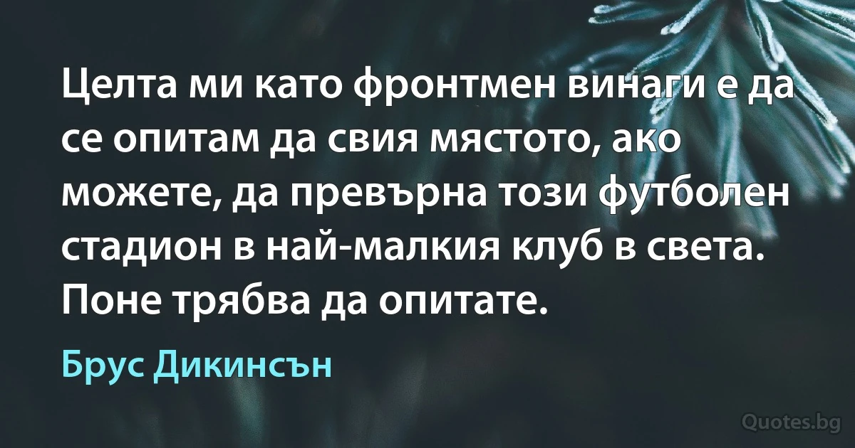 Целта ми като фронтмен винаги е да се опитам да свия мястото, ако можете, да превърна този футболен стадион в най-малкия клуб в света. Поне трябва да опитате. (Брус Дикинсън)