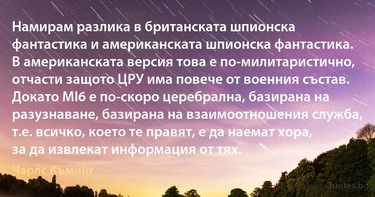 Намирам разлика в британската шпионска фантастика и американската шпионска фантастика. В американската версия това е по-милитаристично, отчасти защото ЦРУ има повече от военния състав. Докато MI6 е по-скоро церебрална, базирана на разузнаване, базирана на взаимоотношения служба, т.е. всичко, което те правят, е да наемат хора, за да извлекат информация от тях. (Чарлс Къминг)