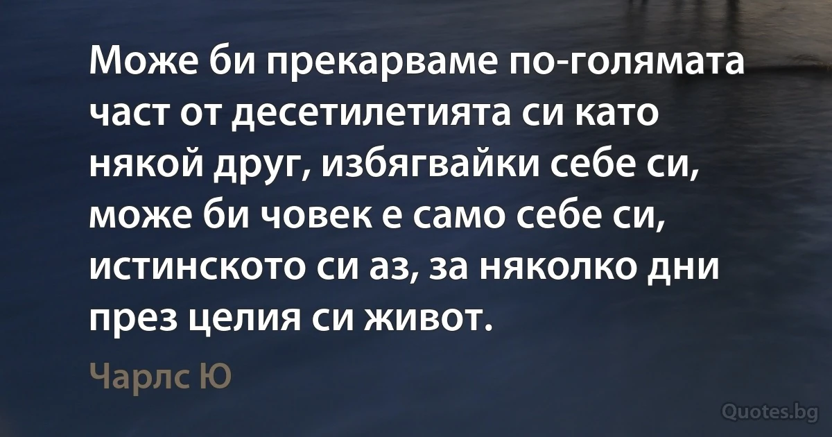 Може би прекарваме по-голямата част от десетилетията си като някой друг, избягвайки себе си, може би човек е само себе си, истинското си аз, за няколко дни през целия си живот. (Чарлс Ю)