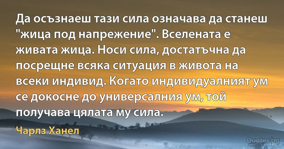 Да осъзнаеш тази сила означава да станеш "жица под напрежение". Вселената е живата жица. Носи сила, достатъчна да посрещне всяка ситуация в живота на всеки индивид. Когато индивидуалният ум се докосне до универсалния ум, той получава цялата му сила. (Чарлз Ханел)