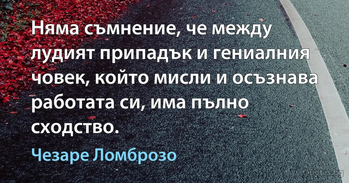 Няма съмнение, че между лудият припадък и гениалния човек, който мисли и осъзнава работата си, има пълно сходство. (Чезаре Ломброзо)