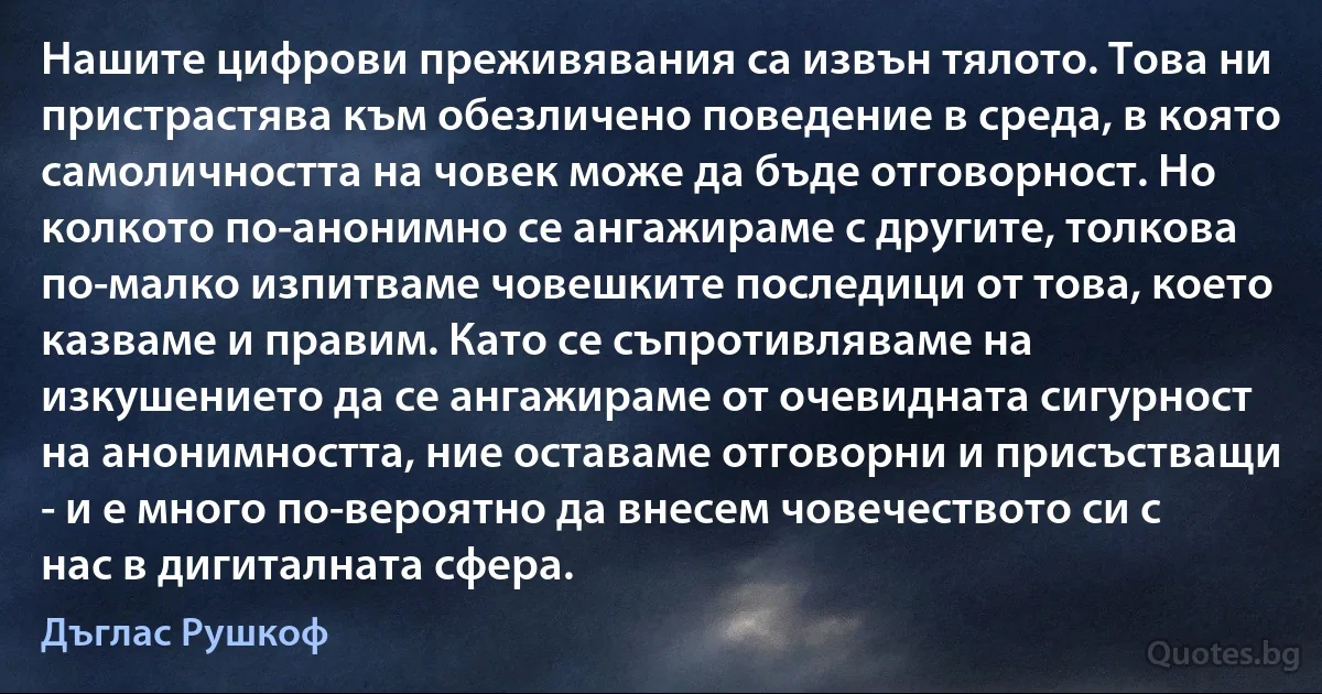 Нашите цифрови преживявания са извън тялото. Това ни пристрастява към обезличено поведение в среда, в която самоличността на човек може да бъде отговорност. Но колкото по-анонимно се ангажираме с другите, толкова по-малко изпитваме човешките последици от това, което казваме и правим. Като се съпротивляваме на изкушението да се ангажираме от очевидната сигурност на анонимността, ние оставаме отговорни и присъстващи - и е много по-вероятно да внесем човечеството си с нас в дигиталната сфера. (Дъглас Рушкоф)