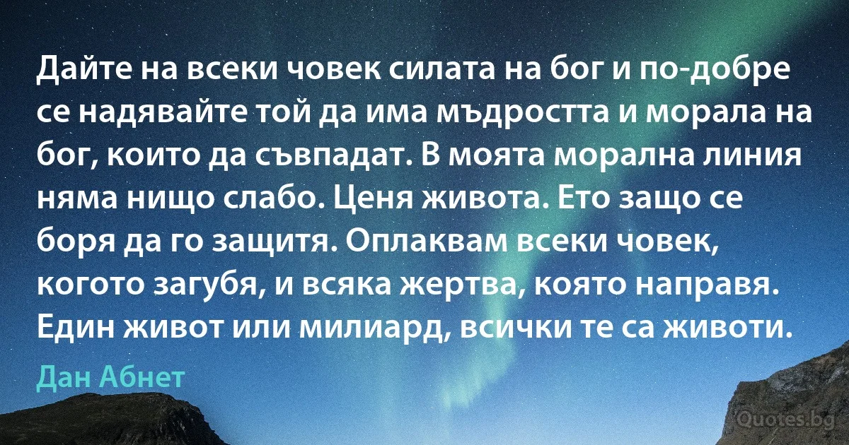 Дайте на всеки човек силата на бог и по-добре се надявайте той да има мъдростта и морала на бог, които да съвпадат. В моята морална линия няма нищо слабо. Ценя живота. Ето защо се боря да го защитя. Оплаквам всеки човек, когото загубя, и всяка жертва, която направя. Един живот или милиард, всички те са животи. (Дан Абнет)