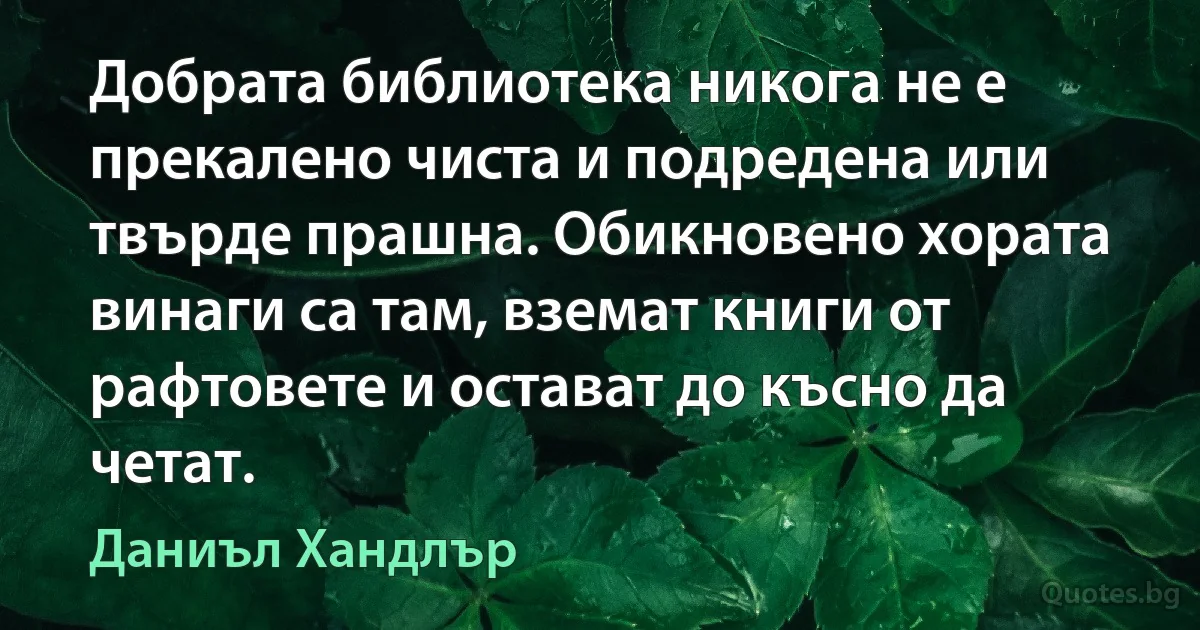 Добрата библиотека никога не е прекалено чиста и подредена или твърде прашна. Обикновено хората винаги са там, вземат книги от рафтовете и остават до късно да четат. (Даниъл Хандлър)