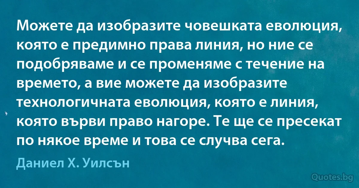 Можете да изобразите човешката еволюция, която е предимно права линия, но ние се подобряваме и се променяме с течение на времето, а вие можете да изобразите технологичната еволюция, която е линия, която върви право нагоре. Те ще се пресекат по някое време и това се случва сега. (Даниел Х. Уилсън)