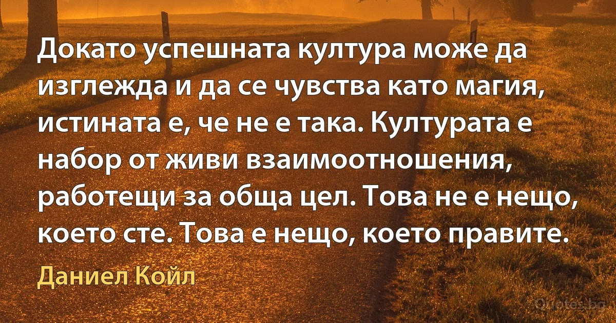 Докато успешната култура може да изглежда и да се чувства като магия, истината е, че не е така. Културата е набор от живи взаимоотношения, работещи за обща цел. Това не е нещо, което сте. Това е нещо, което правите. (Даниел Койл)