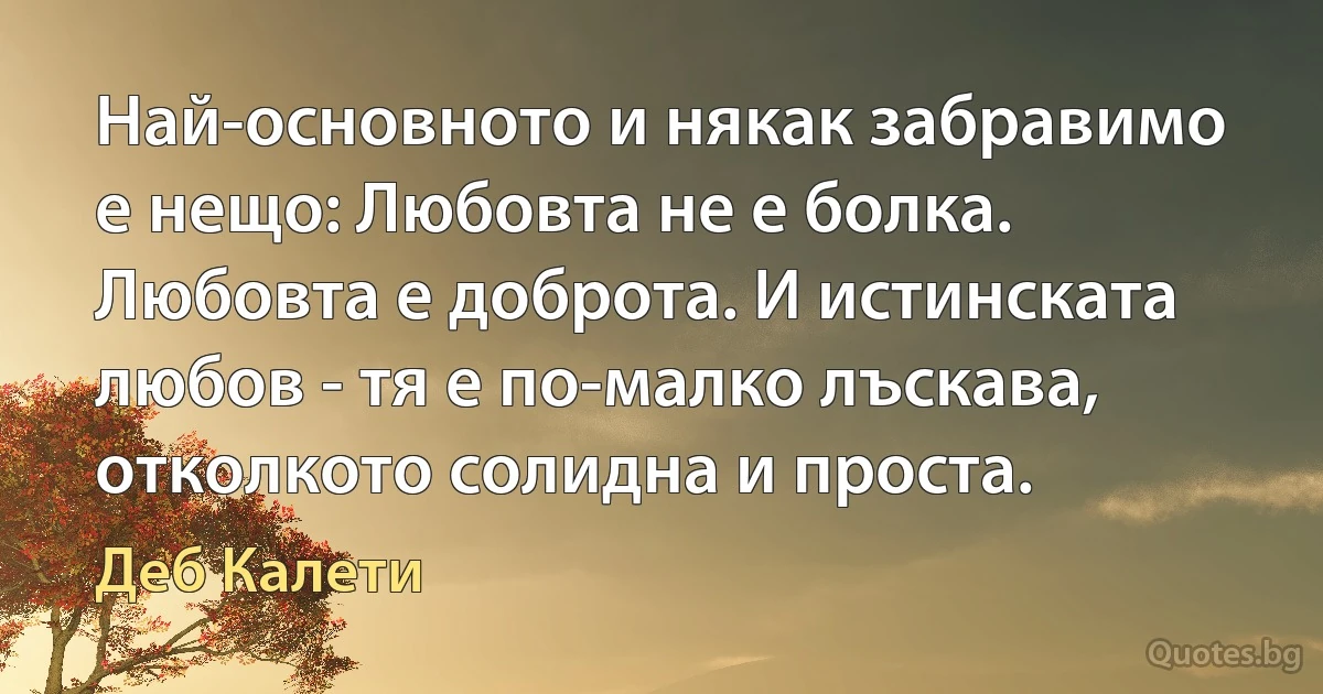 Най-основното и някак забравимо е нещо: Любовта не е болка. Любовта е доброта. И истинската любов - тя е по-малко лъскава, отколкото солидна и проста. (Деб Калети)