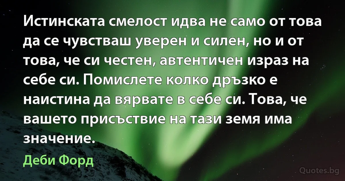 Истинската смелост идва не само от това да се чувстваш уверен и силен, но и от това, че си честен, автентичен израз на себе си. Помислете колко дръзко е наистина да вярвате в себе си. Това, че вашето присъствие на тази земя има значение. (Деби Форд)