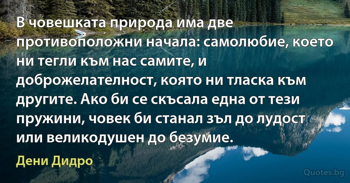 В човешката природа има две противоположни начала: самолюбие, което ни тегли към нас самите, и доброжелателност, която ни тласка към другите. Ако би се скъсала една от тези пружини, човек би станал зъл до лудост или великодушен до безумие. (Дени Дидро)