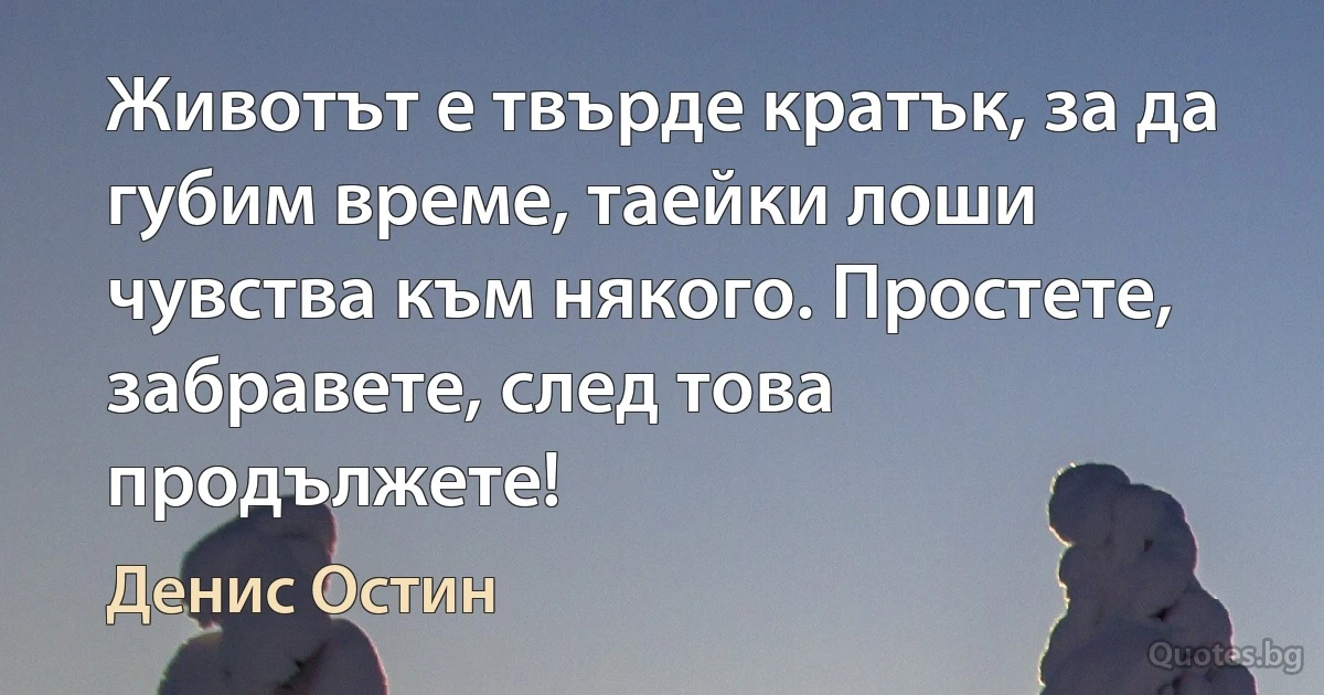 Животът е твърде кратък, за да губим време, таейки лоши чувства към някого. Простете, забравете, след това продължете! (Денис Остин)