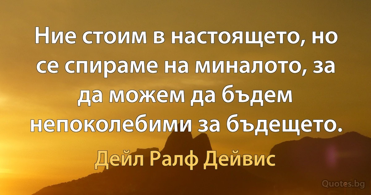 Ние стоим в настоящето, но се спираме на миналото, за да можем да бъдем непоколебими за бъдещето. (Дейл Ралф Дейвис)