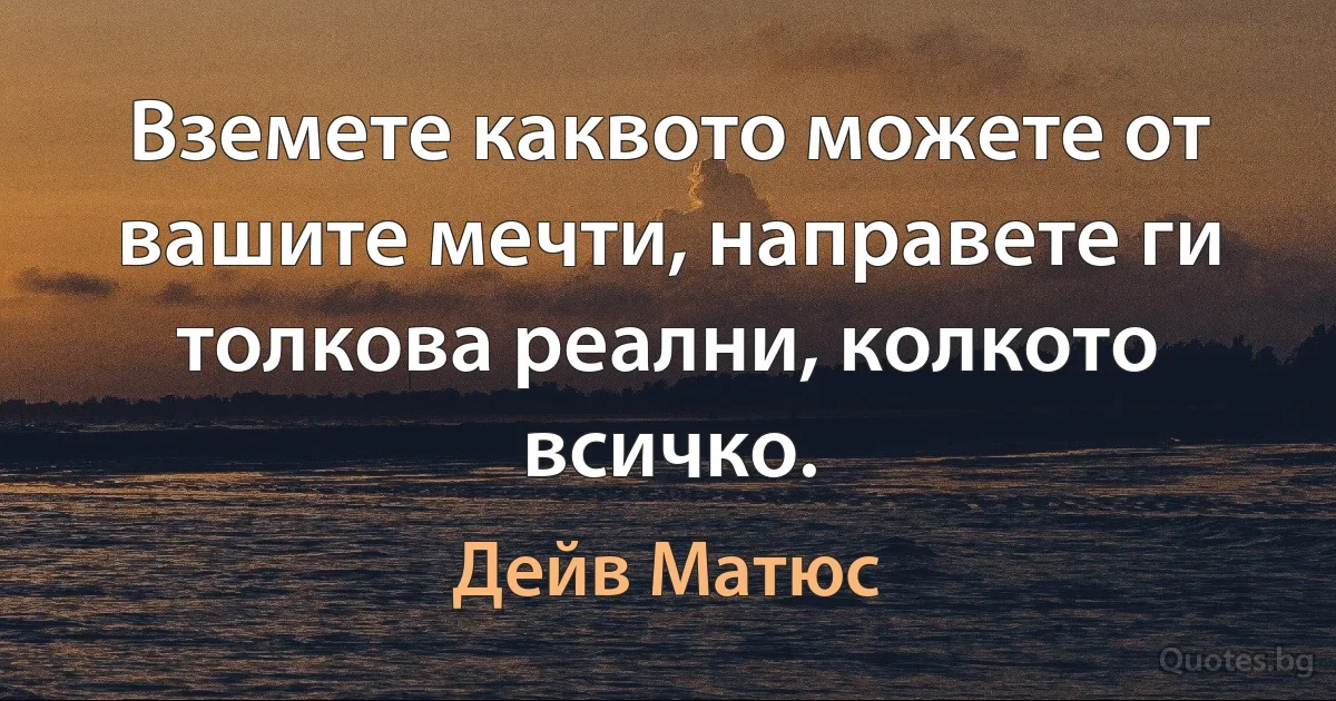 Вземете каквото можете от вашите мечти, направете ги толкова реални, колкото всичко. (Дейв Матюс)