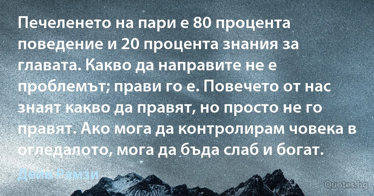 Печеленето на пари е 80 процента поведение и 20 процента знания за главата. Какво да направите не е проблемът; прави го е. Повечето от нас знаят какво да правят, но просто не го правят. Ако мога да контролирам човека в огледалото, мога да бъда слаб и богат. (Дейв Рамзи)