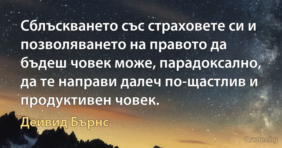 Сблъскването със страховете си и позволяването на правото да бъдеш човек може, парадоксално, да те направи далеч по-щастлив и продуктивен човек. (Дейвид Бърнс)