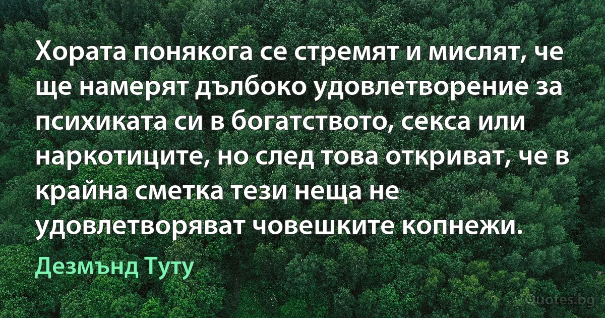 Хората понякога се стремят и мислят, че ще намерят дълбоко удовлетворение за психиката си в богатството, секса или наркотиците, но след това откриват, че в крайна сметка тези неща не удовлетворяват човешките копнежи. (Дезмънд Туту)