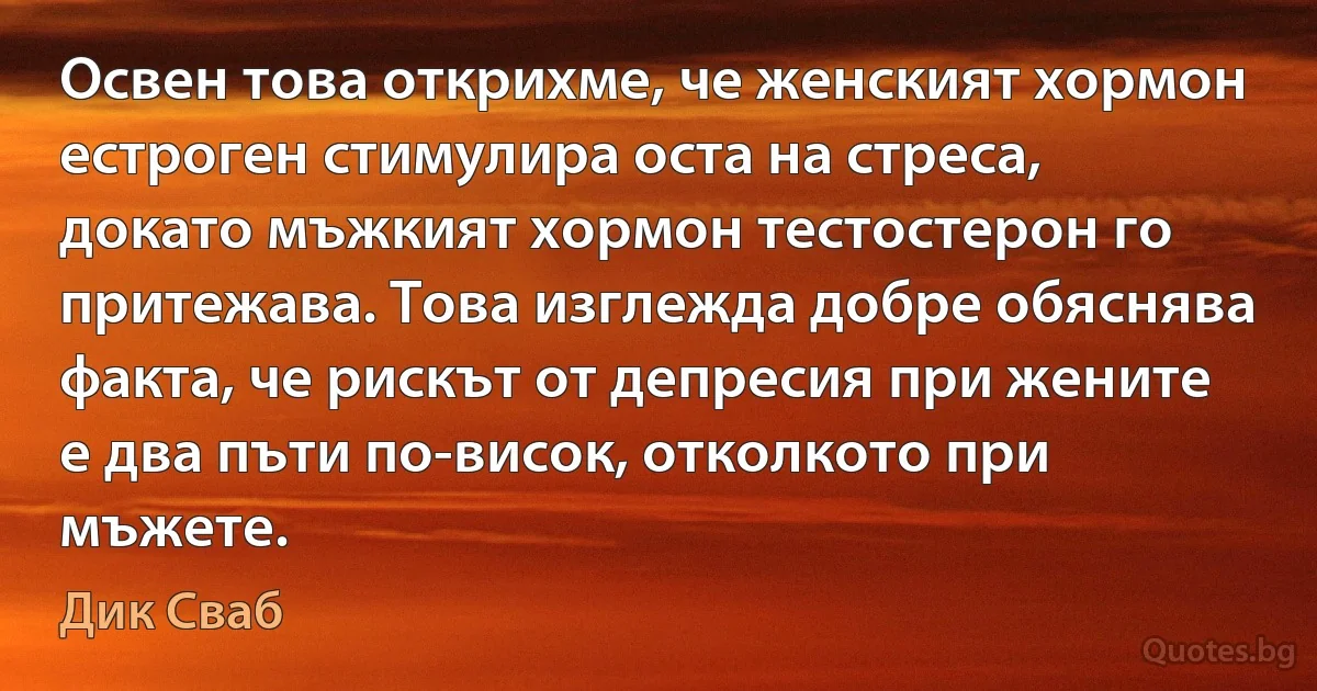 Освен това открихме, че женският хормон естроген стимулира оста на стреса, докато мъжкият хормон тестостерон го притежава. Това изглежда добре обяснява факта, че рискът от депресия при жените е два пъти по-висок, отколкото при мъжете. (Дик Сваб)