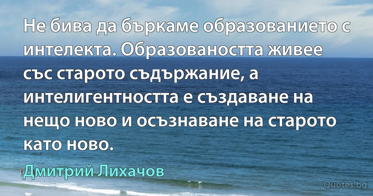 Не бива да бъркаме образованието с интелекта. Образоваността живее със старото съдържание, а интелигентността е създаване на нещо ново и осъзнаване на старото като ново. (Дмитрий Лихачов)