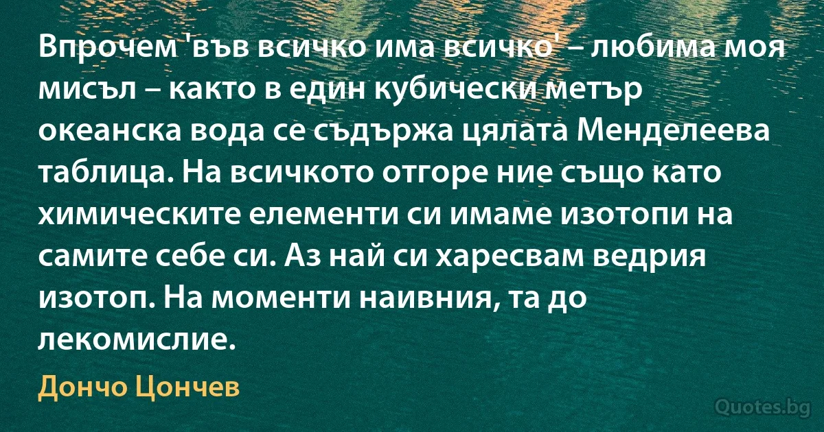 Впрочем 'във всичко има всичко' – любима моя мисъл – както в един кубически метър океанска вода се съдържа цялата Менделеева таблица. На всичкото отгоре ние също като химическите елементи си имаме изотопи на самите себе си. Аз най си харесвам ведрия изотоп. На моменти наивния, та до лекомислие. (Дончо Цончев)