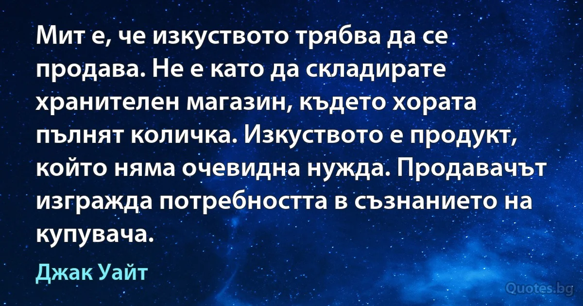 Мит е, че изкуството трябва да се продава. Не е като да складирате хранителен магазин, където хората пълнят количка. Изкуството е продукт, който няма очевидна нужда. Продавачът изгражда потребността в съзнанието на купувача. (Джак Уайт)