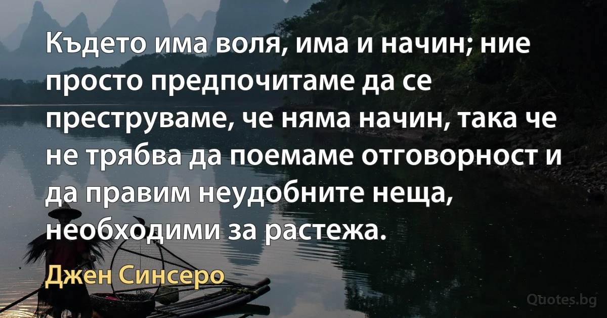 Където има воля, има и начин; ние просто предпочитаме да се преструваме, че няма начин, така че не трябва да поемаме отговорност и да правим неудобните неща, необходими за растежа. (Джен Синсеро)