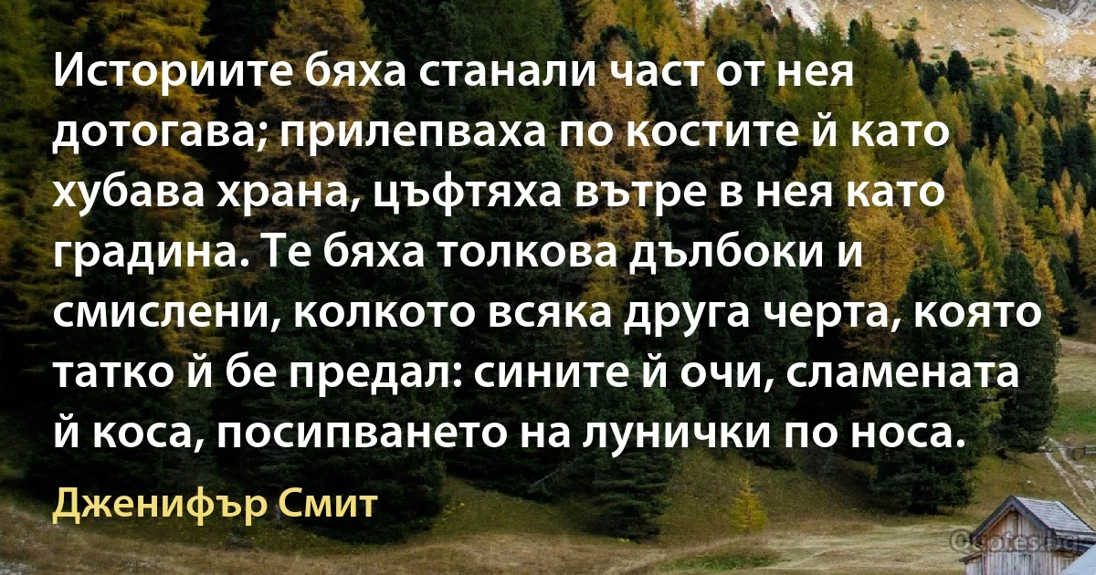 Историите бяха станали част от нея дотогава; прилепваха по костите й като хубава храна, цъфтяха вътре в нея като градина. Те бяха толкова дълбоки и смислени, колкото всяка друга черта, която татко й бе предал: сините й очи, сламената й коса, посипването на лунички по носа. (Дженифър Смит)