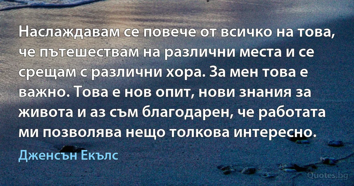 Наслаждавам се повече от всичко на това, че пътешествам на различни места и се срещам с различни хора. За мен това е важно. Това е нов опит, нови знания за живота и аз съм благодарен, че работата ми позволява нещо толкова интересно. (Дженсън Екълс)