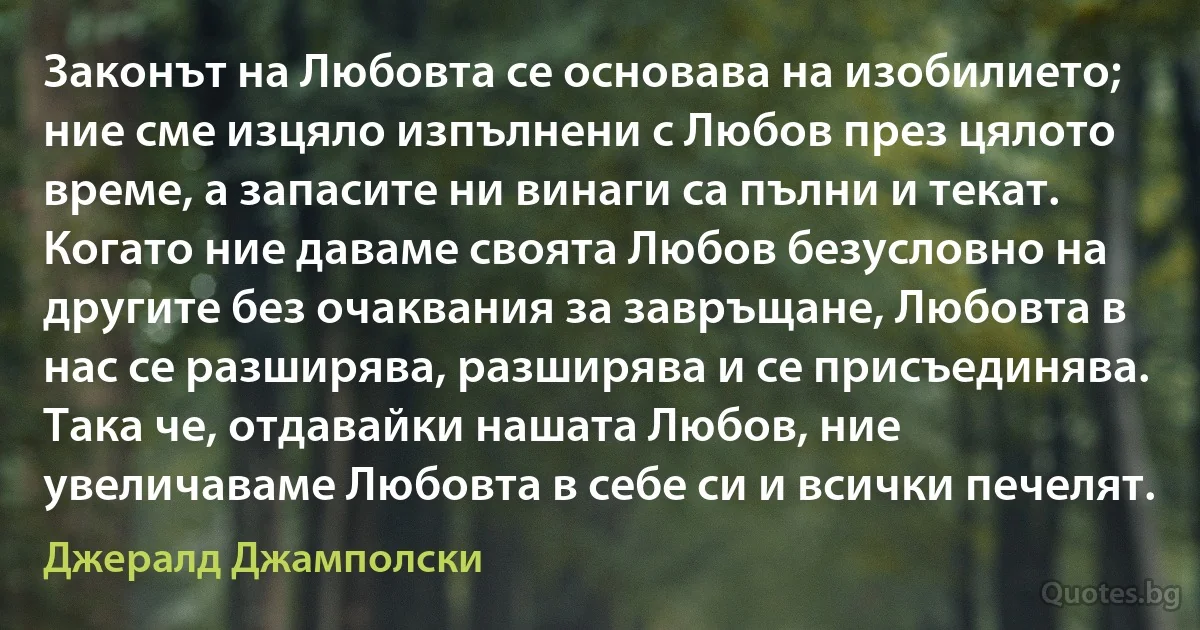 Законът на Любовта се основава на изобилието; ние сме изцяло изпълнени с Любов през цялото време, а запасите ни винаги са пълни и текат. Когато ние даваме своята Любов безусловно на другите без очаквания за завръщане, Любовта в нас се разширява, разширява и се присъединява. Така че, отдавайки нашата Любов, ние увеличаваме Любовта в себе си и всички печелят. (Джералд Джамполски)