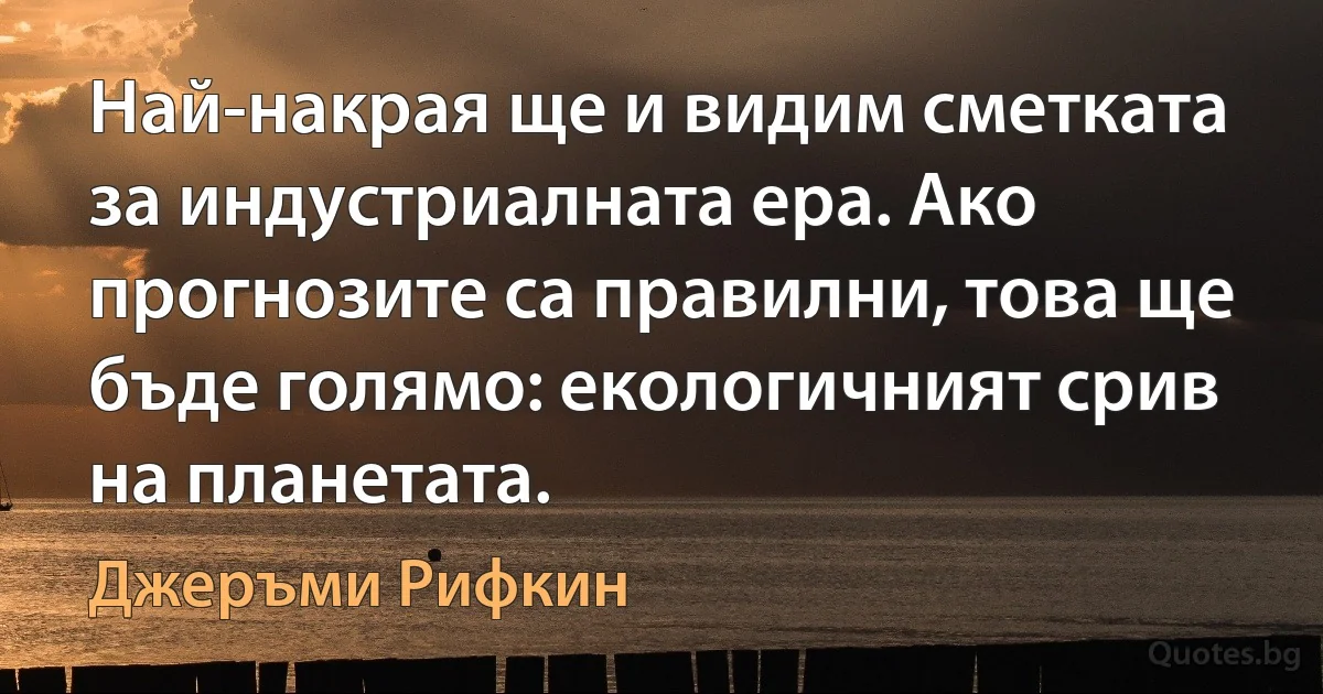 Най-накрая ще и видим сметката за индустриалната ера. Ако прогнозите са правилни, това ще бъде голямо: екологичният срив на планетата. (Джеръми Рифкин)