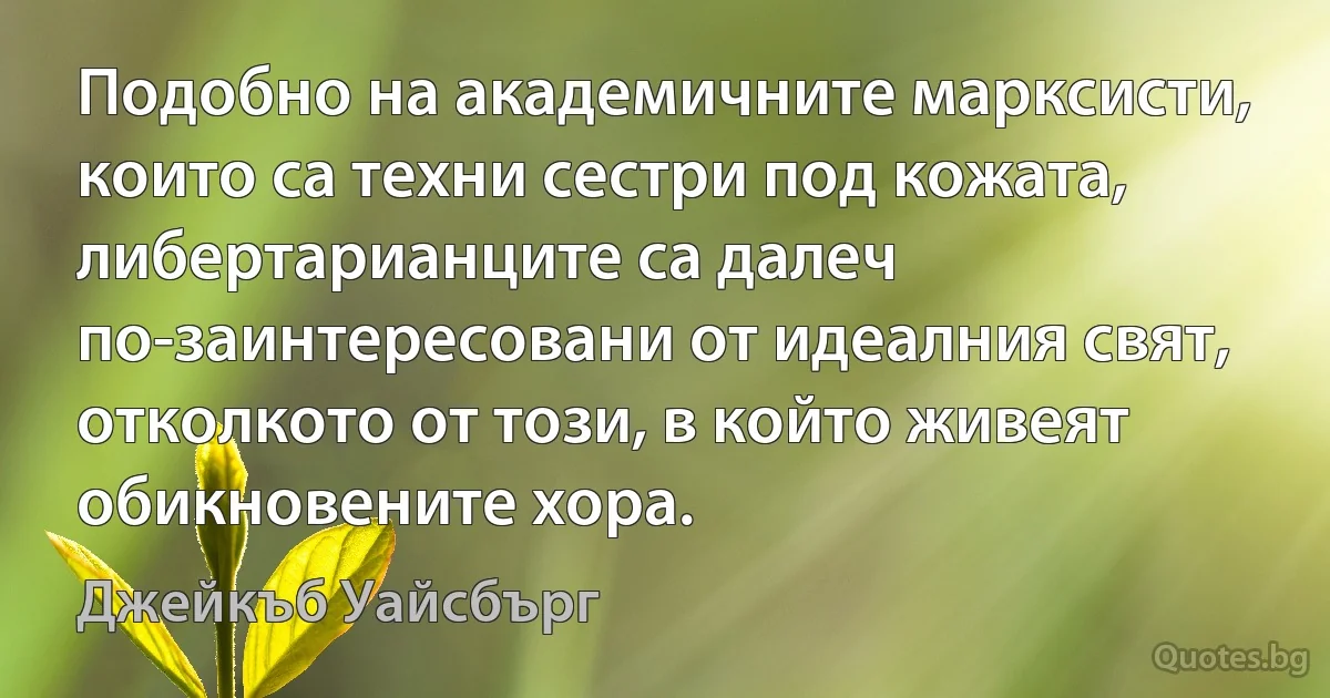 Подобно на академичните марксисти, които са техни сестри под кожата, либертарианците са далеч по-заинтересовани от идеалния свят, отколкото от този, в който живеят обикновените хора. (Джейкъб Уайсбърг)