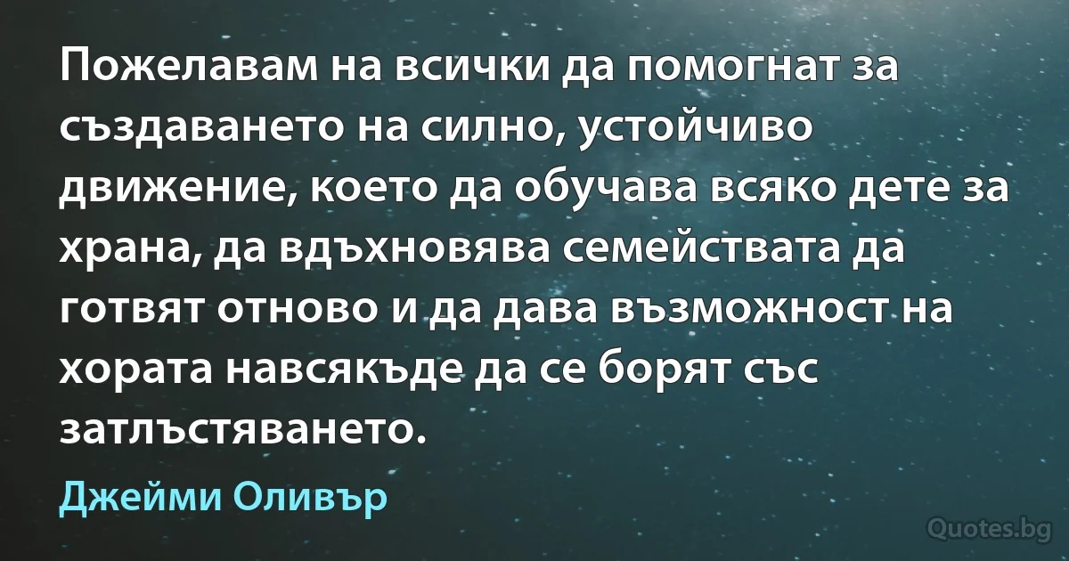 Пожелавам на всички да помогнат за създаването на силно, устойчиво движение, което да обучава всяко дете за храна, да вдъхновява семействата да готвят отново и да дава възможност на хората навсякъде да се борят със затлъстяването. (Джейми Оливър)