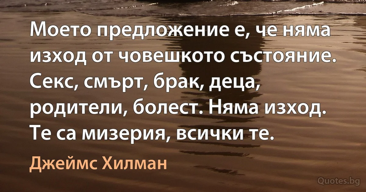 Моето предложение е, че няма изход от човешкото състояние. Секс, смърт, брак, деца, родители, болест. Няма изход. Те са мизерия, всички те. (Джеймс Хилман)