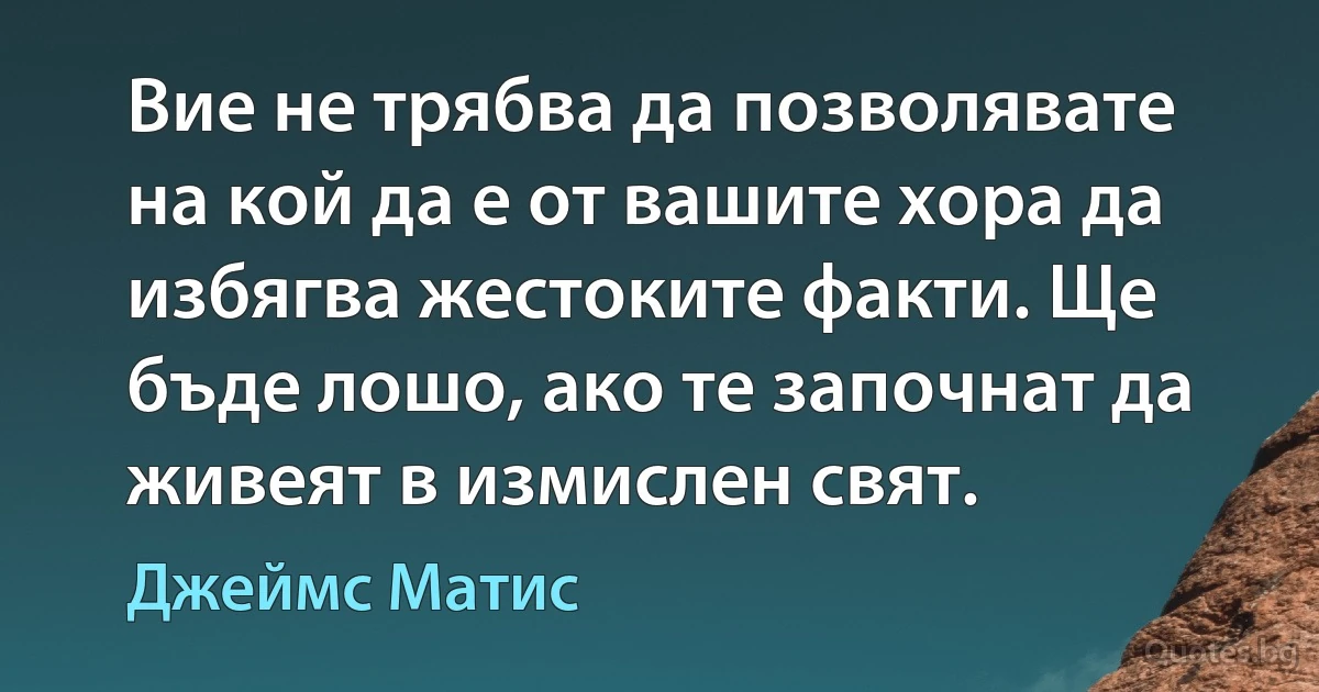 Вие не трябва да позволявате на кой да е от вашите хора да избягва жестоките факти. Ще бъде лошо, ако те започнат да живеят в измислен свят. (Джеймс Матис)