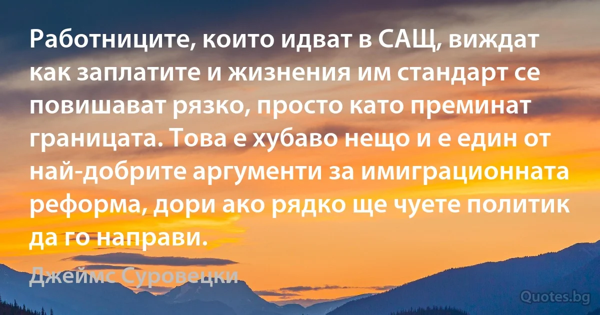 Работниците, които идват в САЩ, виждат как заплатите и жизнения им стандарт се повишават рязко, просто като преминат границата. Това е хубаво нещо и е един от най-добрите аргументи за имиграционната реформа, дори ако рядко ще чуете политик да го направи. (Джеймс Суровецки)