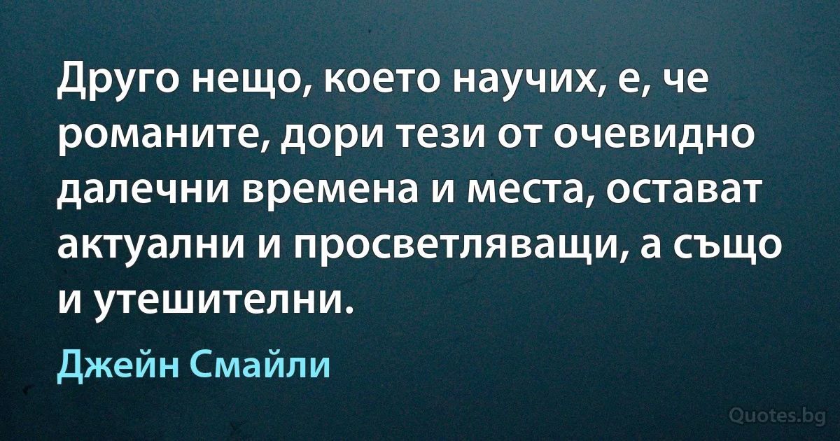 Друго нещо, което научих, е, че романите, дори тези от очевидно далечни времена и места, остават актуални и просветляващи, а също и утешителни. (Джейн Смайли)