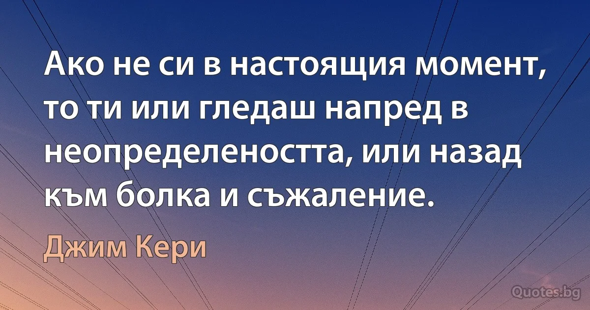 Ако не си в настоящия момент, то ти или гледаш напред в неопределеността, или назад към болка и съжаление. (Джим Кери)