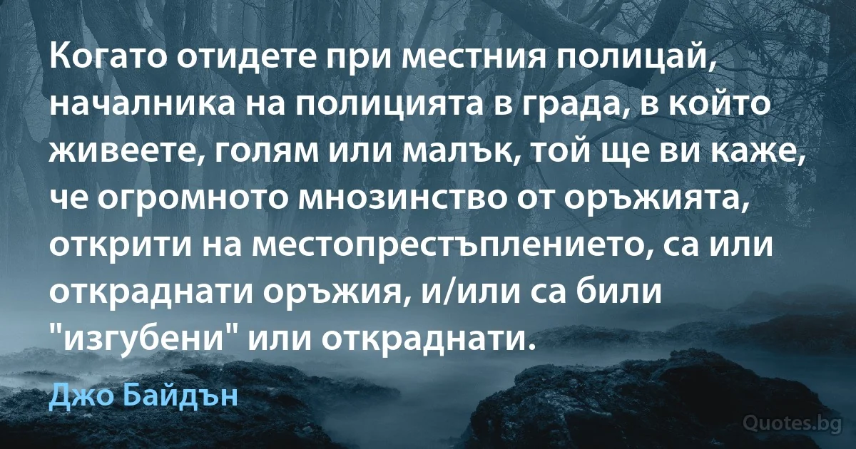 Когато отидете при местния полицай, началника на полицията в града, в който живеете, голям или малък, той ще ви каже, че огромното мнозинство от оръжията, открити на местопрестъплението, са или откраднати оръжия, и/или са били "изгубени" или откраднати. (Джо Байдън)